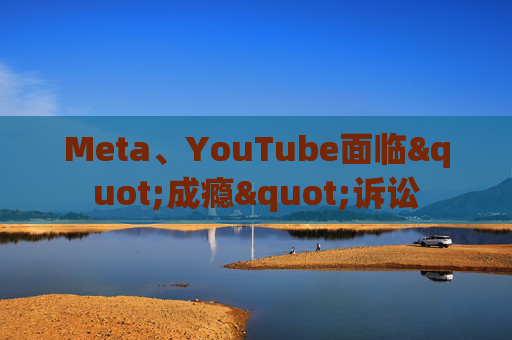 Meta、YouTube面临"成瘾"诉讼