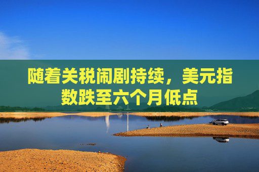 随着关税闹剧持续，美元指数跌至六个月低点