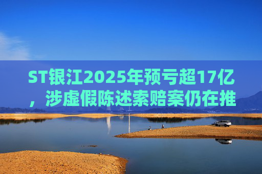 ST银江2025年预亏超17亿，涉虚假陈述索赔案仍在推进