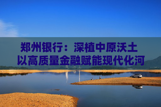 郑州银行：深植中原沃土 以高质量金融赋能现代化河南建设