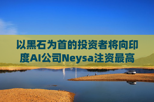 以黑石为首的投资者将向印度AI公司Neysa注资最高达6亿美元
