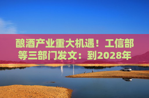 酿酒产业重大机遇！工信部等三部门发文：到2028年，培育至少10个百亿级特色酿酒产业园区