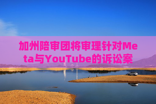 加州陪审团将审理针对Meta与YouTube的诉讼案