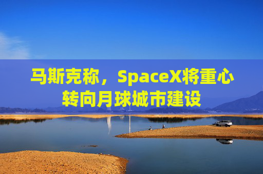 马斯克称，SpaceX将重心转向月球城市建设