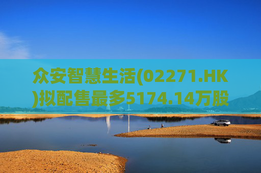 众安智慧生活(02271.HK)拟配售最多5174.14万股 净筹7769万港元