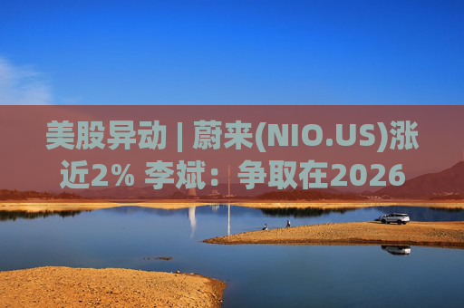 美股异动 | 蔚来(NIO.US)涨近2% 李斌：争取在2026年实现Non-GAAP口径下全年盈利
