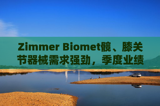 Zimmer Biomet髋、膝关节器械需求强劲，季度业绩超预期
