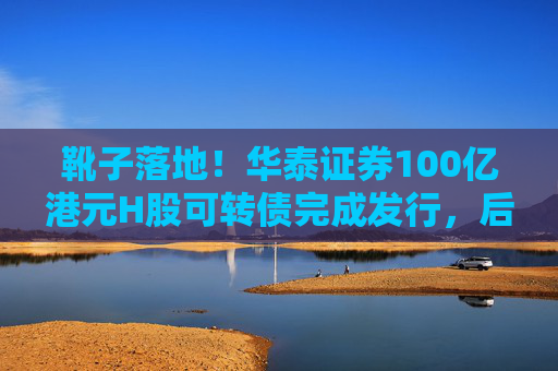 靴子落地！华泰证券100亿港元H股可转债完成发行，后续怎么走？