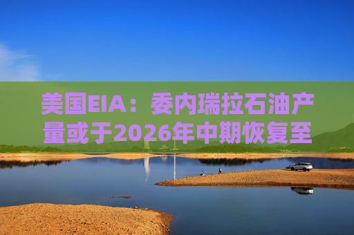 美国EIA：委内瑞拉石油产量或于2026年中期恢复至海上封锁前水平