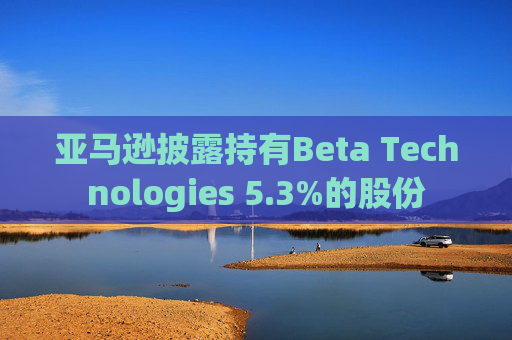 亚马逊披露持有Beta Technologies 5.3%的股份