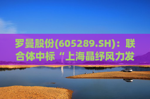 罗曼股份(605289.SH)：联合体中标“上海晶纾风力发电有限公司驭风行动50MW分散式风电项目”
