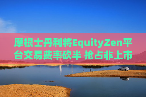 摩根士丹利将EquityZen平台交易费率砍半 抢占非上市公司股份买卖市场