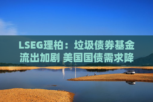 LSEG理柏：垃圾债券基金流出加剧 美国国债需求降温