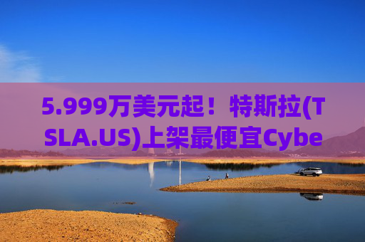 5.999万美元起！特斯拉(TSLA.US)上架最便宜Cybertruck 最贵Cyberbeast亦降价