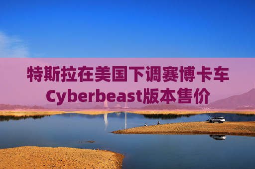 特斯拉在美国下调赛博卡车Cyberbeast版本售价
