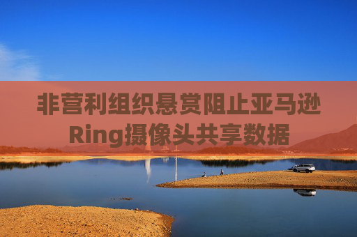 非营利组织悬赏阻止亚马逊Ring摄像头共享数据