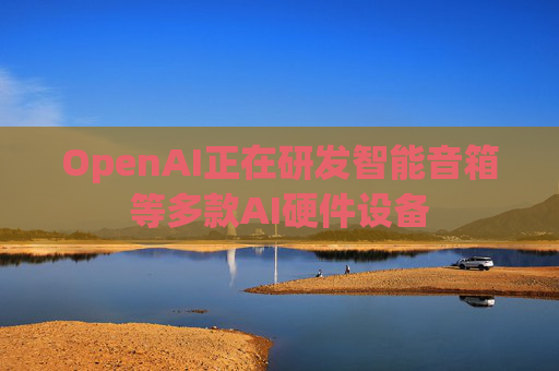 OpenAI正在研发智能音箱等多款AI硬件设备