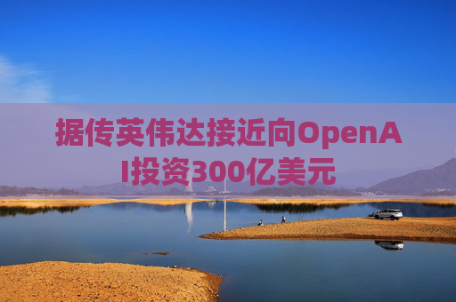 据传英伟达接近向OpenAI投资300亿美元
