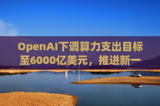 OpenAI下调算力支出目标至6000亿美元，推进新一轮巨额融资