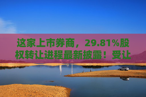 这家上市券商，29.81%股权转让进程最新披露！受让方资格尚需沟通……