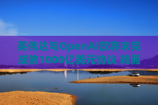 英伟达与OpenAI放弃未完成的1000亿美元协议 转而达成300亿美元投资交易