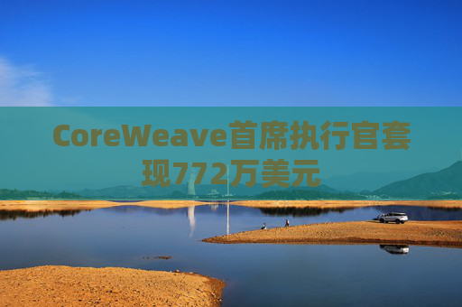 CoreWeave首席执行官套现772万美元