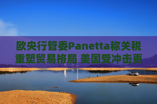 欧央行管委Panetta称关税重塑贸易格局 美国受冲击更大