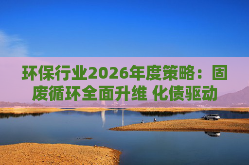 环保行业2026年度策略：固废循环全面升维 化债驱动多重修复