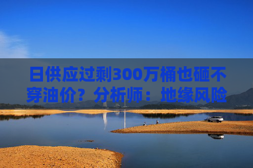 日供应过剩300万桶也砸不穿油价？分析师：地缘风险溢价+需求超预期正“接管”市场