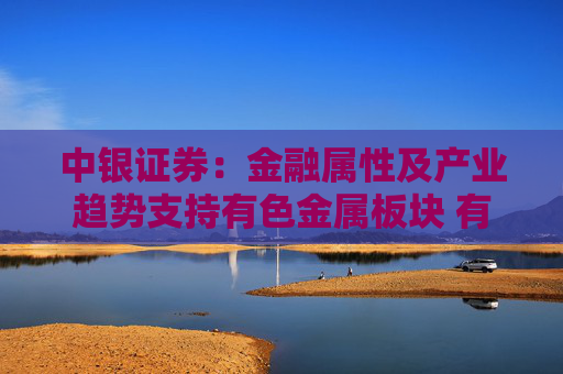 中银证券：金融属性及产业趋势支持有色金属板块 有望迎来盈利与估值双升