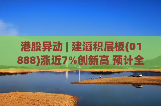 港股异动 | 建滔积层板(01888)涨近7%创新高 预计全年纯利超23.9亿港元 同比增长超过80%