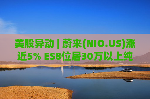 美股异动 | 蔚来(NIO.US)涨近5% ES8位居30万以上纯电车型销量榜第一