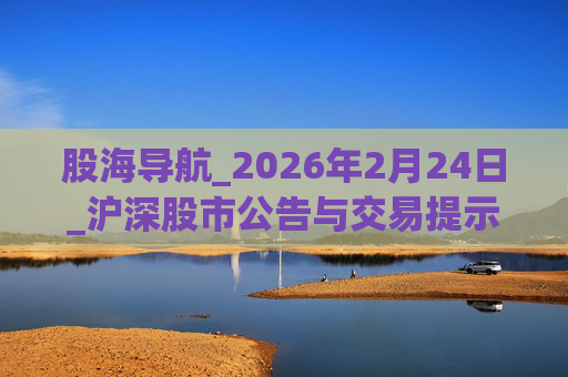 股海导航_2026年2月24日_沪深股市公告与交易提示