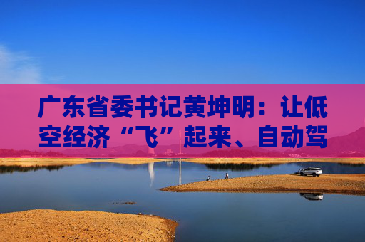广东省委书记黄坤明：让低空经济“飞”起来、自动驾驶“跑”起来、具身智能“用”起来