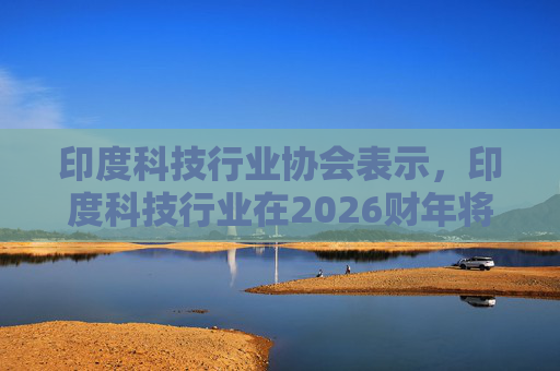 印度科技行业协会表示，印度科技行业在2026财年将增长6.1%