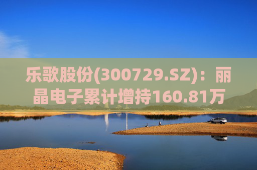 乐歌股份(300729.SZ)：丽晶电子累计增持160.81万股