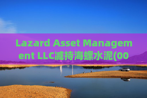 Lazard Asset Management LLC减持海螺水泥(00914)约1436.48万股 每股作价25.79港元
