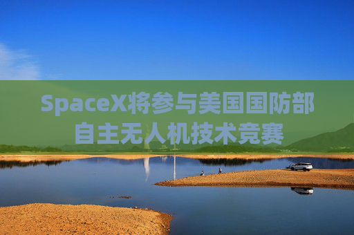 SpaceX将参与美国国防部自主无人机技术竞赛