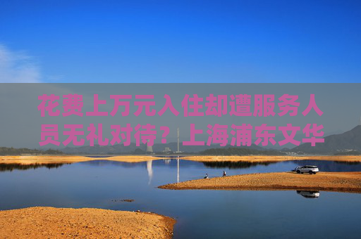 花费上万元入住却遭服务人员无礼对待？上海浦东文华东方酒店回应