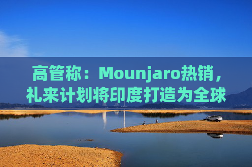 高管称：Mounjaro热销，礼来计划将印度打造为全球出口中心