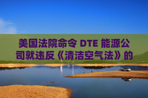 美国法院命令 DTE 能源公司就违反《清洁空气法》的行为支付1亿美元