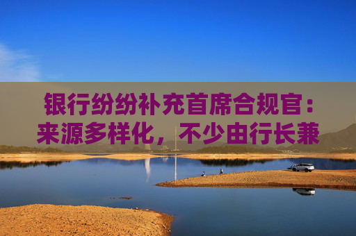 银行纷纷补充首席合规官：来源多样化，不少由行长兼任