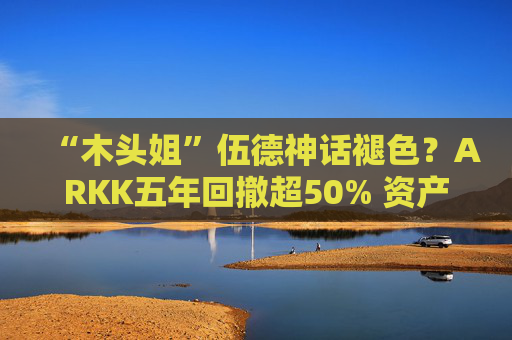 “木头姐”伍德神话褪色？ARKK五年回撤超50% 资产规模大幅缩水