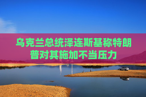 乌克兰总统泽连斯基称特朗普对其施加不当压力
