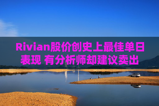 Rivian股价创史上最佳单日表现 有分析师却建议卖出
