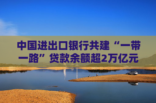 中国进出口银行共建“一带一路”贷款余额超2万亿元