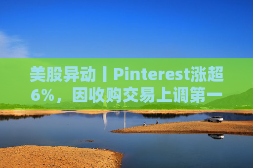 美股异动丨Pinterest涨超6%，因收购交易上调第一季度营收指引