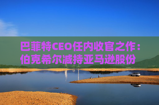 巴菲特CEO任内收官之作：伯克希尔减持亚马逊股份 押注纽约时报公司