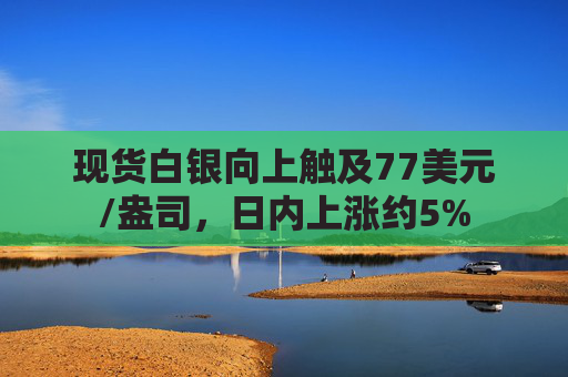 现货白银向上触及77美元/盎司，日内上涨约5%
