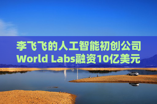 李飞飞的人工智能初创公司World Labs融资10亿美元